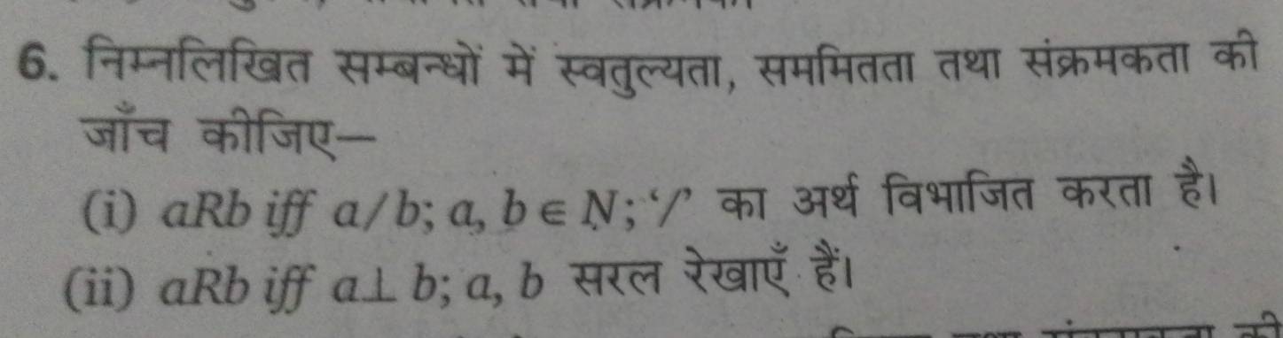 निम्नलिखित सम्बन्धों में स्वतुल्यता, सममितता तथा संक्रमकता की 
जाँच कीजिए- 
(i) aRb iff a/b^(·) a,b∈ N 5^(-6)/^, का अर्थ विभाजित करता है। 
(ii) aRb iff a⊥ b; a, b सरल रेखाएँ हैं।