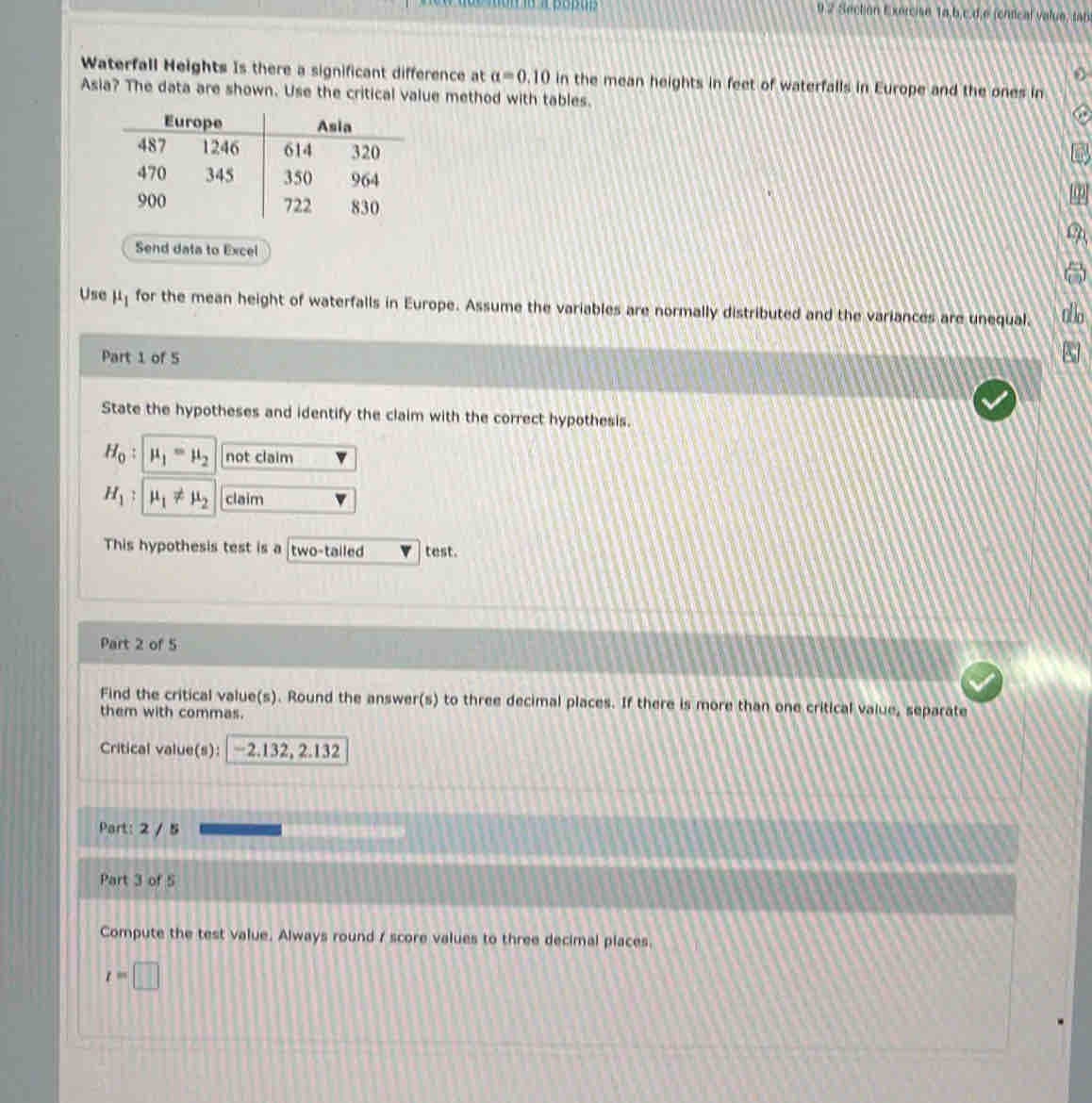 Suiction Exercise 1o.b,c.d.e (cntical valuo, tab) 
0 
Waterfall Heights Is there a significant difference at alpha =0.10 in the mean heights in feet of waterfalls in Europe and the ones in 
Asia? The data are shown. Use the critical value method with tables. 
Send data to Excel 
Use μ for the mean height of waterfalls in Europe. Assume the variables are normally distributed and the variances are unequal. do 
Part 1 of 5 
8 
State the hypotheses and identify the claim with the correct hypothesis.
H_0 mu _1=mu _2 not claim
H_1 mu _1!= mu _2 claim 
This hypothesis test is a two-tailed test. 
Part 2 of 5 
Find the critical value(s). Round the answer(s) to three decimal places. If there is more than one critical value, separate 
them with commas. 
Critical value(s): −2.132, 2.132
Part: 2 / 5 
Part 3 of 5 
Compute the test value. Always round 7 score values to three decimal places.
t=□