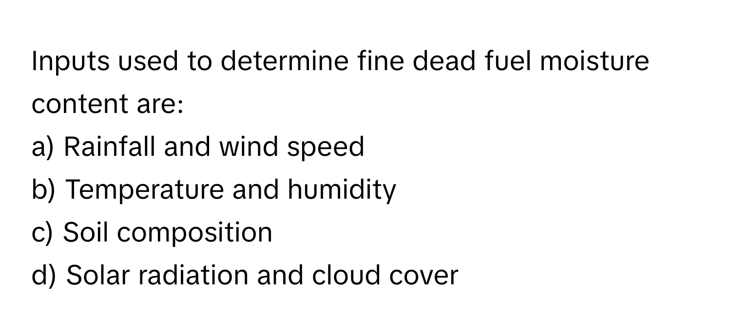 Inputs used to determine fine dead fuel moisture content are:

a) Rainfall and wind speed 
b) Temperature and humidity 
c) Soil composition 
d) Solar radiation and cloud cover