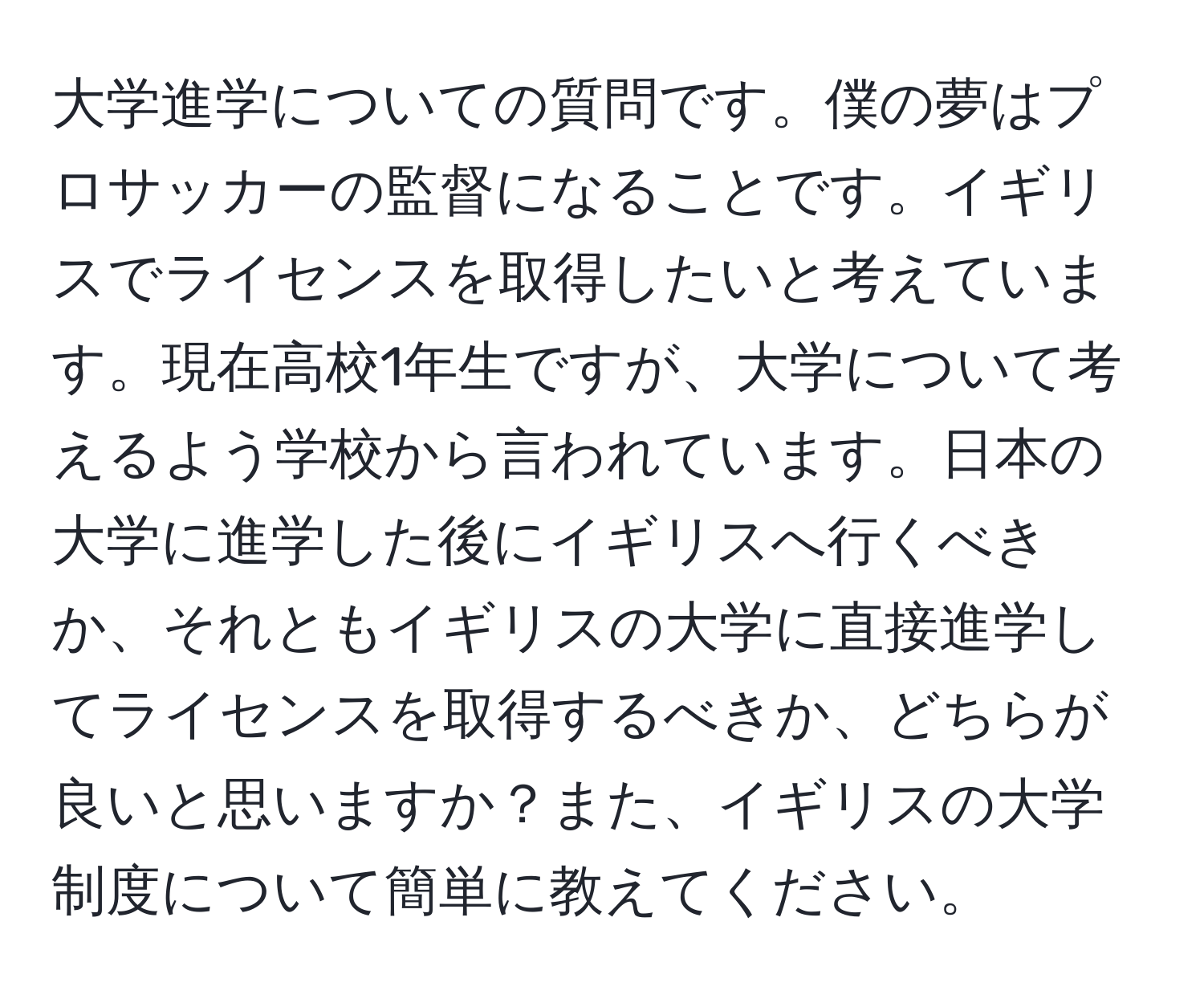 大学進学についての質問です。僕の夢はプロサッカーの監督になることです。イギリスでライセンスを取得したいと考えています。現在高校1年生ですが、大学について考えるよう学校から言われています。日本の大学に進学した後にイギリスへ行くべきか、それともイギリスの大学に直接進学してライセンスを取得するべきか、どちらが良いと思いますか？また、イギリスの大学制度について簡単に教えてください。