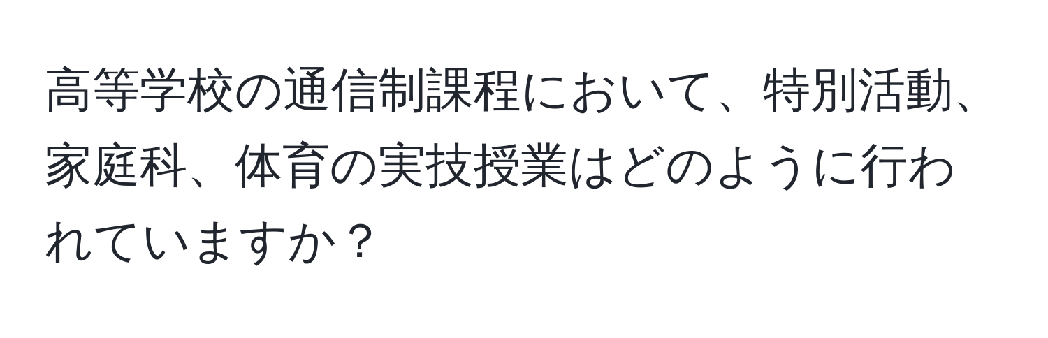 高等学校の通信制課程において、特別活動、家庭科、体育の実技授業はどのように行われていますか？