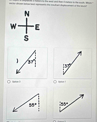 bject is dispisced 3 meters to the west and then 4 meters to the south. Which "
vector shown below best represents the resultant displacement of the block?
) 37°
37°
Option 3 Option 1
55° 55°
Notion ?