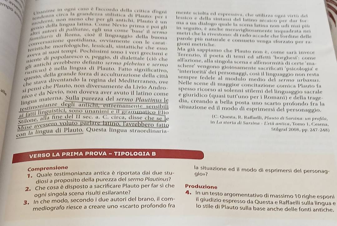 mpo  Cantme in ogni caso è l'accordo della crítica dogni mente sciolta ed espressiva, che utilizza ogni virtó del
tendenza circa la grandezza stilística di P lauto: p er  n  lessico e della sintassi del latino arcaico per dar  f 
moderni, non meno che per gli antichi, Plauto é un ma a un dialogo quale la scena latina non udi mai piú 
genio della língua latina. Come Nevio prima e po i  gli  in seguito, è anche meravigliosamente inquadrata n e
ltri autori di palliatae, egli usa come 'base' il sermo metri che la rivestono: di rado accade che lordine delle
familiaris di Roma, cioé il linguaggio della buona parole pió naturale e consueto venga sforzato per ra-
conersazione quotidiana, ovviamen te co n   le ca   gioni metriche.
terístiche morfologiche, lessicali, sintättiche che esso Ma già sappiamo che Plauto non è, come sarà invece
aveva ai suoi tempi. Pochissimi sono i veri grecismi e  Terenzio, il poeta di temi ed affetti 'borghesi': come
niente di popolaresco o, peggio, di dialettale (ciò che all'azione, alla singola scena e allenormità di certe 'ma-
gli antíchi avrebbero defínito sermo plebeius e sermo schere' vengono gioiosamente sacrificati 'psicologia' e
rusticus) è nella língua di Plauto. Fatto significativo, 'interiorità' dei personaggi, cosi il linguaggio non resta
questo, della grande forza di acculturazione della città sempre fedele al modulo medio del sermo urbanus.
che stava diventando la regina del Mediterraneo, ove Nelle scene di maggior concitazione comica Plauto fa
alle
si pensi che Plauto, non diversamente da Livio Andro- spesso ricorso ai solenni stilemi del linguaggio sacrale
nico e da Nevio, non doveva aver avuto il latino come e giuridico (quasi tutt’uno per i Romani) e della trage-
língua materna. Sulla purezza del sermo Plautinus le dia, creando a bella posta uno scarto profondo fra la
testimonianze degli antichi, estremamente sensibil situazione ed il modo di esprimersi del personaggio.
aí fatti linguistici, sono unanimi e il grammático Elio (C. Questa, R. Raffaelli, Plauto di Sarsina: un profilo,
Stilone, alla fine del I see. a. C. circa, disse che se le  in La storia di Sarsina - Letá antica, Tomo 1, Cesena,
Muse avessero voluto parlare latino, l'avrebbero fatto Stilgraf 2008, pp. 247-248)
con la língua di Plauto, Questa língua straordinaria
VERSO LA PRIMA PROVA - TIPOLOGIA B
Comprensione
la situazione ed il modo di esprimersi del personag-
1 Quale testimonianza antica è riportata dai due stu- gio»?
diosi a proposito della purezza del sermo Plautinus?
2. Che cosa è disposto a sacrificare Plauto per far sì che Produzione
ogni singola scena risulti esilarante?
4. In un testo argomentativo di massimo 10 righe esponi
3. In che modo, secondo i due autori del brano, il com- il giudizio espresso da Questa e Raffaelli sulla língua e
mediografo riesce a creare uno «scarto profondo fra lo stile di Plauto sulla base anche delle fonti antiche.