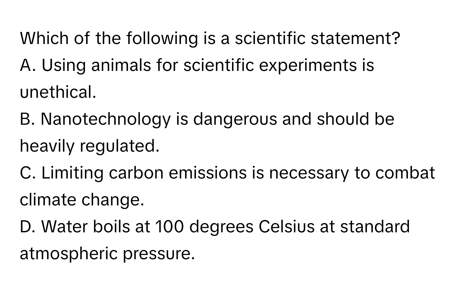 Which of the following is a scientific statement?

A. Using animals for scientific experiments is unethical.
B. Nanotechnology is dangerous and should be heavily regulated.
C. Limiting carbon emissions is necessary to combat climate change.
D. Water boils at 100 degrees Celsius at standard atmospheric pressure.