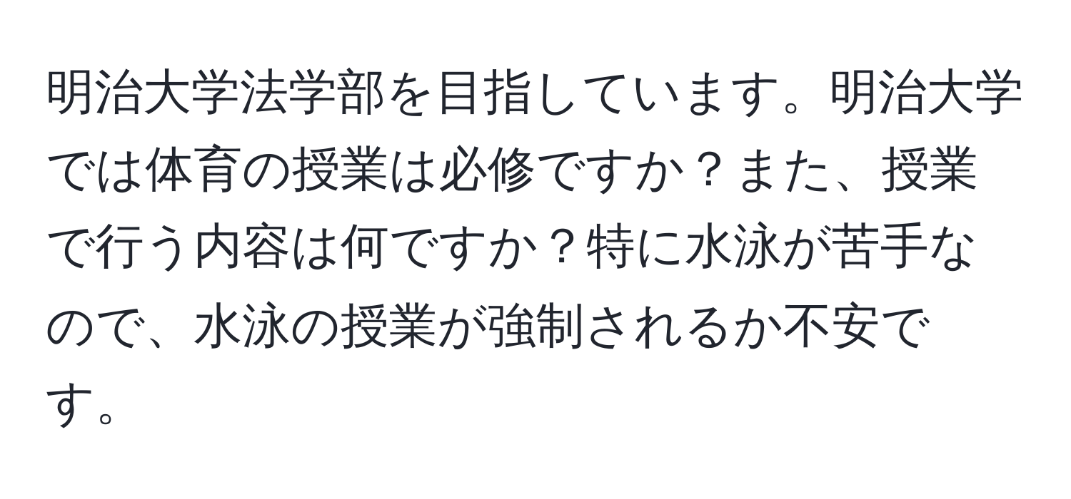 明治大学法学部を目指しています。明治大学では体育の授業は必修ですか？また、授業で行う内容は何ですか？特に水泳が苦手なので、水泳の授業が強制されるか不安です。