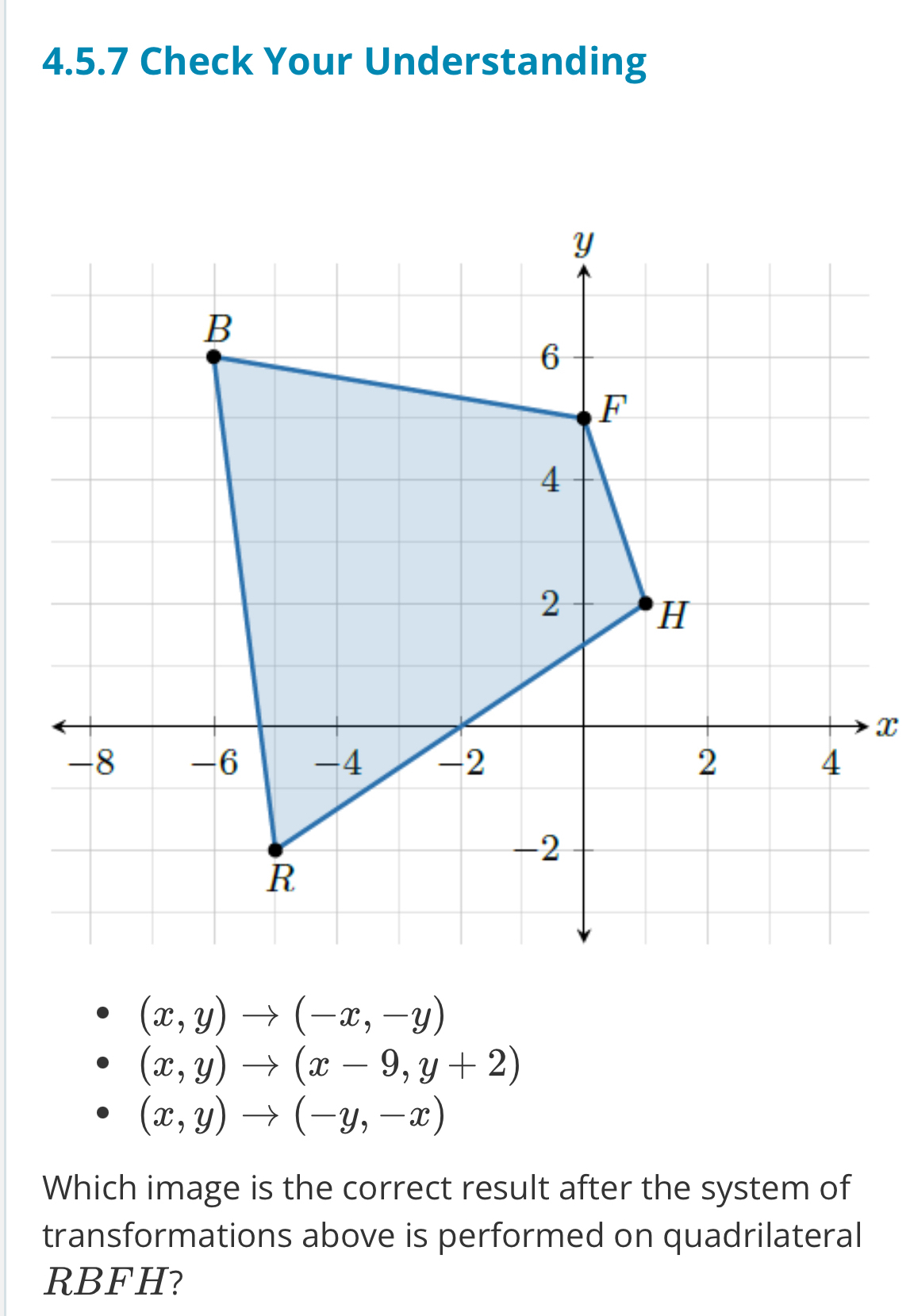 Check Your Understanding
x
(x,y)to (-x,-y)
(x,y)to (x-9,y+2)
(x,y)to (-y,-x)
Which image is the correct result after the system of
transformations above is performed on quadrilateral
RBFH?