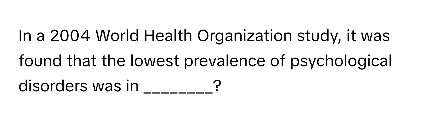 In a 2004 World Health Organization study, it was found that the lowest prevalence of psychological disorders was in ________?