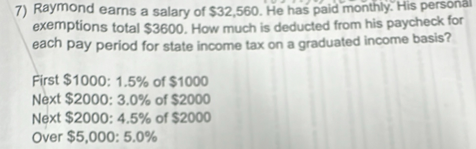 Raymond earns a salary of $32,560. He has paid monthly. His personal 
exemptions total $3600. How much is deducted from his paycheck for 
each pay period for state income tax on a graduated income basis? 
First $1000: 1.5% of $1000
Next $2000: 3.0% of $2000
Next $2000: 4.5% of $2000
Over $5,000: 5.0%