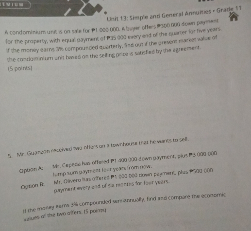 Simple and General Annuities • Grade 11 
A condominium unit is on sale for P1 000 000. A buyer offers P300 000 down payment 
for the property, with equal payment of P35 000 every end of the quarter for five years. 
If the money earns 3% compounded quarterly, find out if the present market value of 
the condominium unit based on the selling price is satisfied by the agreement. 
(5 points) 
5. Mr. Guanzon received two offers on a townhouse that he wants to sell. 
Option A: Mr. Cepeda has offered P1 400 000 down payment, plus P3 000 000
lump sum payment four years from now. 
Option B: Mr. Olivero has offered P1 000 000 down payment, plus P500 000
payment every end of six months for four years. 
If the money earns 3% compounded semiannually, find and compare the economic 
values of the two offers. (5 points)