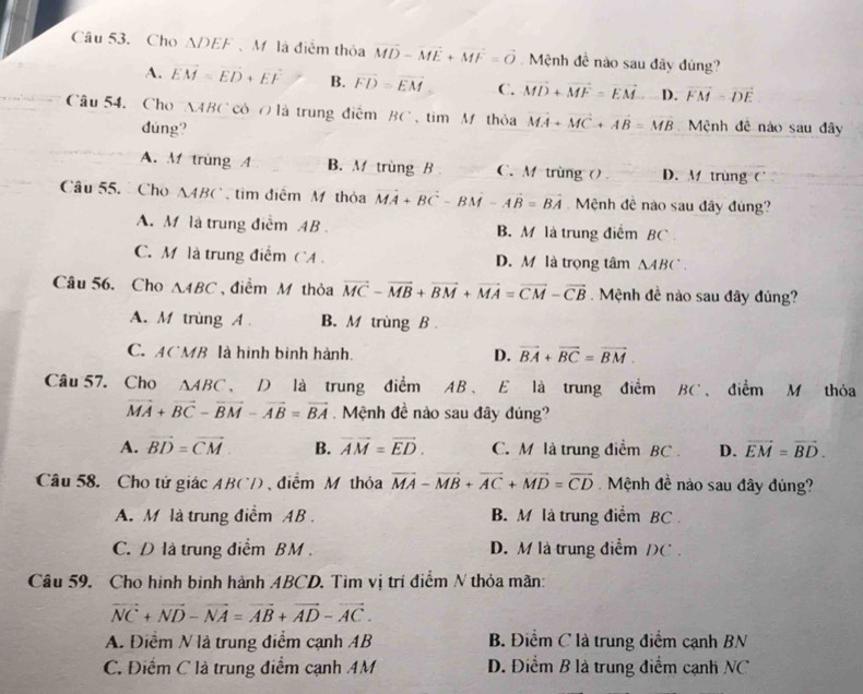 Cho ADEF 、Mô là điểm thỏa vector MD-vector ME+vector MF=vector O Mệnh đề nào sau đây đùng?
A. vector EM=vector ED+vector EF B. vector FD=vector EM C. vector MD+vector MF=vector EM D. vector FM=vector DE
Câu 54, Cho AABC có の là trung điễm BC , tìm Mô thỏa vector MA+vector MC+vector AB=vector MB Mệnh đê nào sau đây
dúng?
A. M trùng A B. M trùng B C. M trùng () D. M trùng C
Câu 55.  Cho 14 BC  tim điễm M thỏa vector MA+vector BC-vector BM-vector AB=vector BA Mệnh đê nào sau đây đùng?
A. M là trung điểm AB. B. M là trung điểm BC
C. M là trung điểm CA . D. M là trọng tâm △ ABC.
Câu 56. Cho △ ABC , điểm M thỏa vector MC-vector MB+vector BM+vector MA=vector CM-vector CB.  Mệnh đề nào sau đây đủng?
A. M trùng A B. M trùng B
C. ACMB là hình bình hành. D. vector BA+vector BC=vector BM.
Câu 57. Cho △ ABC 、 D là trung điểm AB、 E là trung điểm BC、 điểm M thỏa
vector MA+vector BC-vector BM-vector AB=vector BA Mệnh đề nào sau đây đúng?
A. vector BD=vector CM B. vector AM=vector ED. C. M là trung điểm BC . D. vector EM=vector BD.
Câu 58. Cho tứ giác ABC) , điểm M thỏa vector MA-vector MB+vector AC+vector MD=vector CD Mệnh đề nào sau đây đủng?
A. M là trung điểm AB. B M là trung điểm BC
C. D là trung điểm BM . D. M là trung điểm /)
Câu 59. Cho hình binh hành ABCD. Tìm vị trí điểm N thỏa mãn:
vector NC+vector ND-vector NA=vector AB+vector AD-vector AC.
A. Điểm N là trung điểm cạnh AB B. Điểm C là trung điểm cạnh BN
C. Điểm C là trung điểm cạnh 4M D. Điểm B là trung điểm cạnh NC