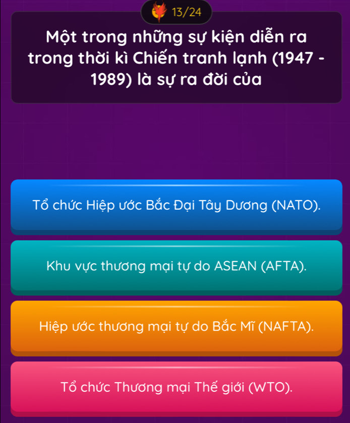 13/24
Một trong những sự kiện diễn ra
trong thời kì Chiến tranh lạnh (1947 -
1989) là sự ra đời của
Tổ chức Hiệp ước Bắc Đại Tây Dương (NATO).
Khu vực thương mại tự do ASEAN (AFTA).
Hiệp ước thương mại tự do Bắc Mĩ (NAFTA).
Tổ chức Thương mại Thế giới (WTO).