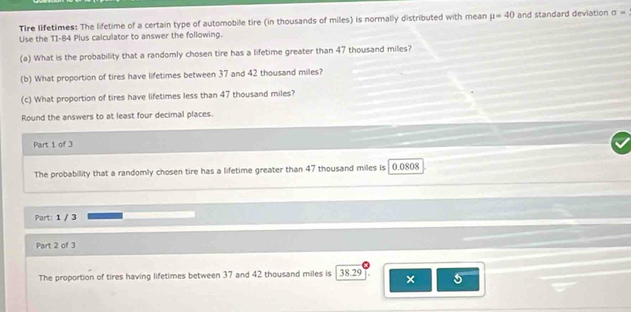 Tire lifetimes: The lifetime of a certain type of automobile tire (in thousands of miles) is normally distributed with mean mu =40 and standard deviation sigma =
Use the TI- 84 Plus calculator to answer the following. 
(a) What is the probability that a randomly chosen tire has a lifetime greater than 47 thousand miles? 
(b) What proportion of tires have lifetimes between 37 and 42 thousand miles? 
(c) What proportion of tires have lifetimes less than 47 thousand miles? 
Round the answers to at least four decimal places. 
Part 1 of 3 
The probability that a randomly chosen tire has a lifetime greater than 47 thousand miles is 0.0808
Part: 1 / 3 
Part 2 of 3 
The proportion of tires having lifetimes between 37 and 42 thousand miles is 38.29
× 6