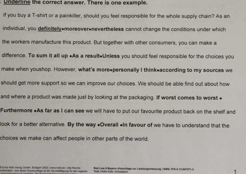 Underline the correct answer. There is one example. 
If you buy a T-shirt or a painkiller, should you feel responsible for the whole supply chain? As an 
individual, you definitely•moreover•nevertheless cannot change the conditions under which 
the workers manufacture this product. But together with other consumers, you can make a 
difference. To sum it all up •As a result•Unless you should feel responsible for the choices you 
make when youshop. However, what's more●personally I think•according to my sources we 
should get more support so we can improve our choices. We should be able find out about how 
and where a product was made just by looking at the packaging. If worst comes to worst ● 
Furthermore ●As far as I can see we will have to put our favourite product back on the shelf and 
look for a better alternative. By the way ●Overall •In favour of we have to understand that the 
choices we make can affect people in other parts of the world. 
@ Emst Klett Verfag GmbH, Stuttgart 2022 | www.klett.de | Alle Rechte Red Line 6 Bayern--Vorschläge zur Leistungsmessung | ISBN: 978-3-12-547371-3 
vorbehalten. Von dieser Druckvorlage ist die Vervielfältigung für den eigenen Text: Heike Kolb, Schwabach 
1