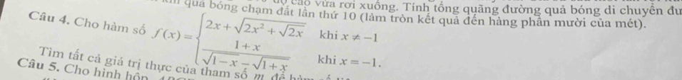 veao vừa rơi xuồng. Tính tổng quãng đường quả bóng di chuyên đư 
II quá bóng chạm đất lần thứ 10 (làm tròn kết quả đến hàng phần mười của mét). 
Câu 4. Cho hàm số f(x)=beginarrayl 2x+sqrt(2x^2+sqrt 2x)khix!= -1  (1+x)/sqrt(1-x)-sqrt(1+x) khix=-1.endarray.
Tìm tất cả giá trị thực của tham số m 
Câu 5. Cho hình hôn