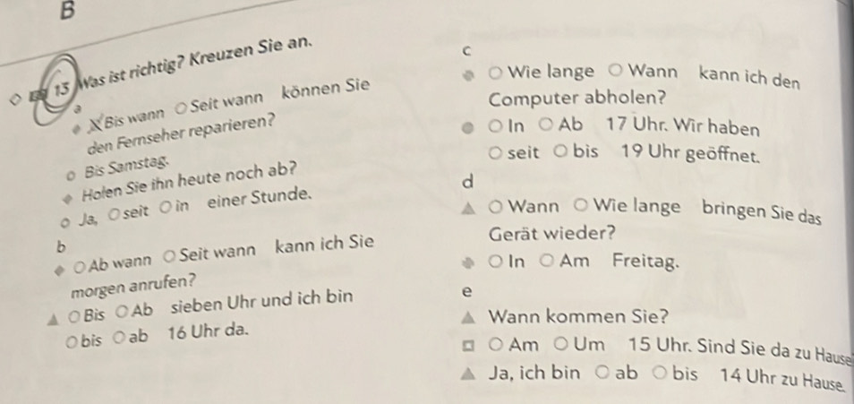 Was ist richtig? Kreuzen Sie an. 
C 
Wie lange ○ Wann kann ich den 
a Computer abholen? 
Bis wann O Seit wann können Sie 
den Fernseher reparieren? 
In Ab 17 Uhr. Wir haben 
Bis Samstag. 
seit bis 19 Uhr geöffnet. 
Holen Sie ihn heute noch ab? 
d 
Ja, O seit O in einer Stunde. 
Wann ○ Wie lange bringen Sie das 
○ Ab wann ○ Seit wann kann ich Sie 
Gerät wieder? 
○ In ○ Am Freitag. 
morgen anrufen? 
○ Bis ○ Ab sieben Uhr und ich bin 
Wann kommen Sie? 
O bis ○ ab 16 Uhr da. 
。 Am ○ Um 15 Uhr. Sind Sie da zu Hause 
Ja, ich bin ○ ab ○ bis 14 Uhr zu Hause.