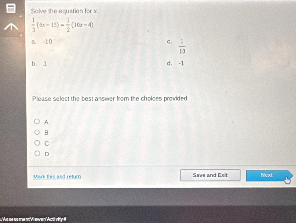 Solve the equation for x.
 1/3 (6x-15)= 1/2 (10x-4)
a. -10 C.  1/10 
b. 1 d. -1
Please select the best answer from the choices provided
A
B
C
D
Mark this and return Save and Exit Next
s /Assessment Viewer/ Activity#