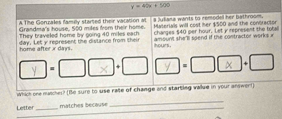 y=40x+500
A The Gonzales family started their vacation at Juliana wants to remodel her bathroom. 
Grandma's house, 500 miles from their home. Materials will cost her $500 and the contractor 
They traveled home by going 40 miles each charges $40 per hour. Let y represent the total
day. Let y represent the distance from their amount she’ll spend if the contractor works x
home after x days. hours. 
= 
+ 
=
X =□°
Which one matches? (Be sure to use rate of change and starting value in your answer!) 
Letter _matches because_ 
_