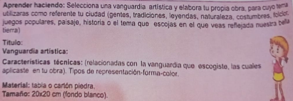 Aprender haciendo: Selecciona una vanguardia artística y elabora lu propia obra, para cuyo tema 
utilizaras como referente tu ciudad (gentes, tradiciones, leyendas, naturaleza. costumbres, folco 
juegos populares, paísaje, historia o el tema que escojas en el que veas reflejada nuestra tella 
tierra) 
Titulo: 
Vanguardia artística: 
Características técnicas: (relacionadas con la vanguardía que escogiste, las cuales 
aplicaste en tu obra). Tipos de representación-forma-color. 
Material: tabia o carlón piedra, 
Tamaño: 20 * 20 cm (fondo blanco).