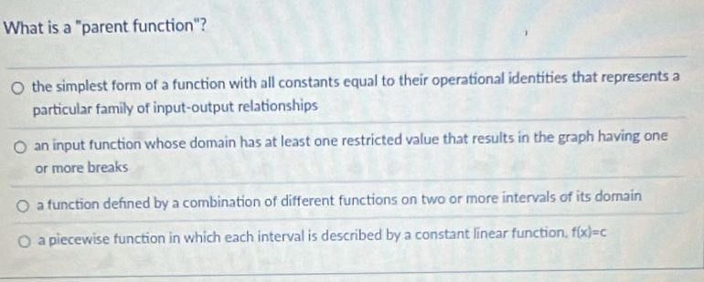 What is a "parent function"?
the simplest form of a function with all constants equal to their operational identities that represents a
particular family of input-output relationships
an input function whose domain has at least one restricted value that results in the graph having one
or more breaks
a function defined by a combination of different functions on two or more intervals of its domain
a piecewise function in which each interval is described by a constant linear function. f(x)=c