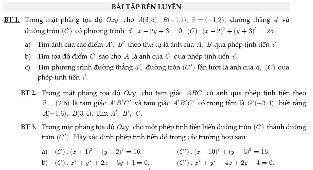 bài tập rèn luyện
BT 1. Trong mặt phẳng tọa độ Oxy, cho A(3;5),B(-1;1),vector v=(-1;2) , đường thẳng d và
đường tròn (C) có phương trình: d : :x-2y+3=0,(C):(x-2)^2+(y+3)^2=25.
a) Tìm ảnh của các điểm A',B' theo thứ tự là ảnh của A, B qua phép tịnh tiến vector v.
b) Tìm tọa độ điểm C sao cho A là ảnh của ơ qua phép tịnh tiến vector v.
c) Tìm phương trình đường thẳng d', đường tròn (C') lần lượt là ảnh của d, (C) qua
phép tịnh tiến 7.
BT 2. Trong mặt phẳng tọa độ Oxy, cho tam giác ABC có ảnh qua phép tịnh tiến theo
vector v=(2;5) là tam giác A'B'C' và tam giác A'B'C' có trọng tâm là G'(-3;4) , biết rằng
A(-1;6),B(3;4) Tìm A',B',C.
BT 3. Trong mặt phẳng tọa độ Oxy, cho một phép tịnh tiến biến đường tròn (C) thành đường
tròn (C') Hãy xác định phép tịnh tiến đó trong các trường hợp sau:
a) (C):(x+1)^2+(y-2)^2=16, (C'):(x-10)^2+(y+5)^2=16.
b) (C):x^2+y^2+2x-6y+1=0, (C'):x^2+y^2-4x+2y-4=0.