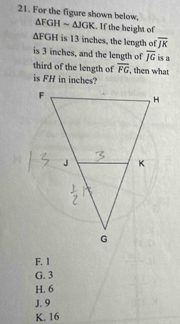 For the figure shown below,
△ FGHsim △ JGK. If the height of
△ FGH is 13 inches, the length of overline JK
is 3 inches, and the length of overline JG is a
third of the length of overline FG , then what
is FH in inches?
F. 1
G. 3
H. 6
J. 9
K. 16