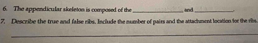 The appendicular skeleton is composed of the _and_ . 
7. Describe the true and false ribs. Include the number of pairs and the attachment location for the ribs. 
_