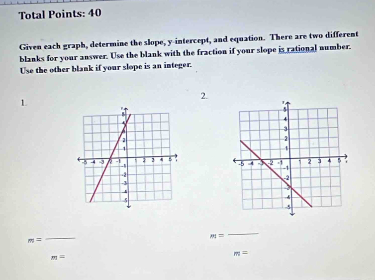 Total Points: 40 
Given each graph, determine the slope, y-intercept, and equation. There are two different 
blanks for your answer. Use the blank with the fraction if your slope is rational number. 
Use the other blank if your slope is an integer. 
2. 
1 
_
m=
_
m=
m=
m=