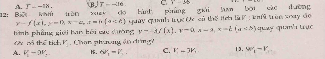 A. T=-18.
B T=-36.
C. T=36. 
D.
12: Biết khối tròn . xoay do hình phẳng giới hạn bởi các đường
y=f(x), y=0, x=a, x=b(a quay quanh trục Ox có thể tích là V_1; khối tròn xoay do
hình phẳng giới hạn bởi các đường y=-3f(x), y=0, x=a, x=b(a quay quanh trục
Ox có thể tích V_2. Chọn phương án đúng?
D.
A. V_1=9V_2. B. 6V_1=V_2. C. V_1=3V_2. 9V_1=V_2.