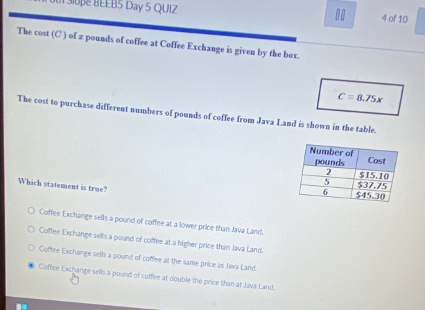 3loe 8EEB5 Day 5 QUIZ 4 of 10
The cost (C ) of z pounds of coffee at Coffee Exchange is given by the box.
C=8.75x
The cost to purchase different numbers of pounds of coffee from Java Land is shown in the table.
Which statement is true?
Coffee Exchange sells a pound of coffee at a lower price than Java Land.
Coffee Exchange sells a pound of coffee at a higher price than Java Land.
Coffee Exchange sells a pound of coffee at the same price as Java Land.
Coffee Exchange selis a pound of coffee at double the price than at Java Land.