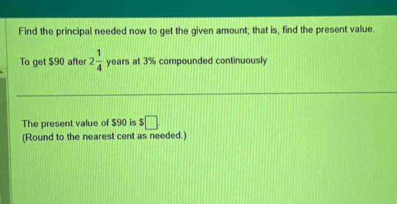 Find the principal needed now to get the given amount; that is, find the present value. 
To get $90 after 2 1/4  years at 3% compounded continuously 
The present value of $90 is $ □. 
(Round to the nearest cent as needed.)