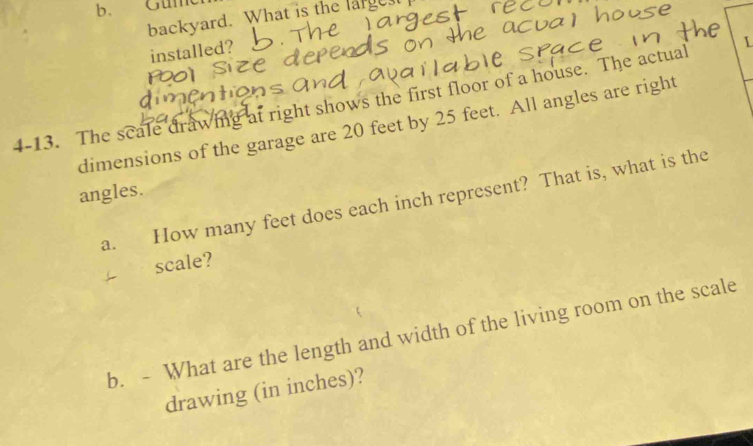 Güme 
backyard. What is the large 
installed? 
4-13. The scale drawing at right shows the first floor of a house. The actual L 
dimensions of the garage are 20 feet by 25 feet. All angles are right 
angles. How many feet does each inch represent? That is, what is the 
a. 
scale? 
b. - What are the length and width of the living room on the scale 
drawing (in inches)?