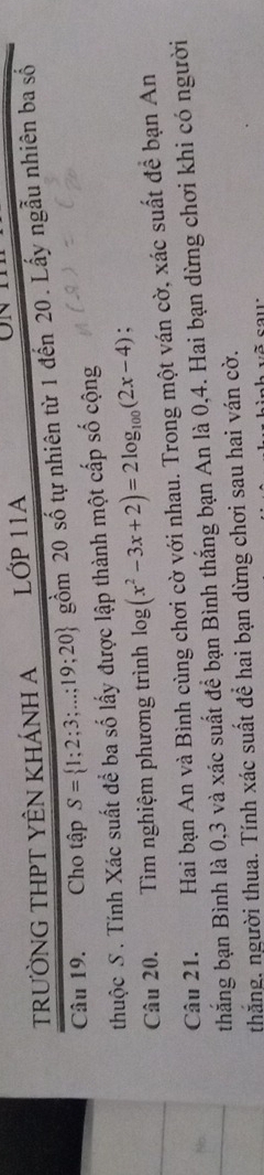 TRƯỜNG THPT YÊN KHÁNH A LỚP 11A 
Câu 19. Cho tập S= 1;2;3;...;19;20 gồm 20 số tự nhiên từ 1 đến 20. Lấy ngẫu nhiên ba số 
thuộc S . Tính Xác suất để ba số lấy được lập thành một cấp số cộng 
Câu 20. Tìm nghiệm phương trình log (x^2-3x+2)=2log _100(2x-4) : 
Câu 21. Hai bạn An và Bình cùng chơi cờ với nhau. Trong một ván cờ, xác suất đề bạn An 
thắng bạn Bình là 0, 3 và xác suất để bạn Bình thắng bạn An là 0, 4. Hai bạn dừng chơi khi có người 
thắng. người thua. Tính xác suất để hai bạn dừng chơi sau hai ván cờ.