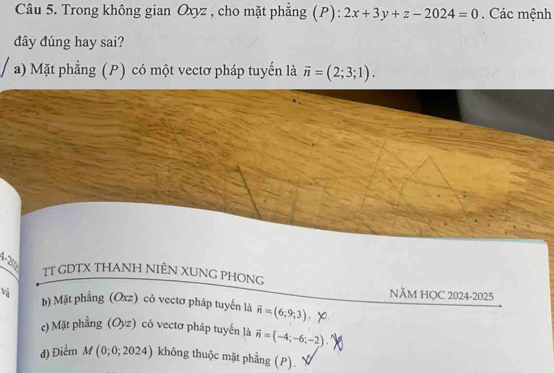 Trong không gian Oxyz , cho mặt phẳng (P) : 2x+3y+z-2024=0. Các mệnh
đây đúng hay sai?
a) Mặt phẳng (P) có một vectơ pháp tuyến là vector n=(2;3;1).
A-200_circ  TT GDTX THANH NIÊN XUNG PHONG
NăM HỌC 2024-2025
và b) Mặt phẳng (Oxz) có vectơ pháp tuyển là overline n=(6;9;3)
c) Mặt phẳng (Oyz) có vectơ pháp tuyến là vector n=(-4;-6;-2)
d) Điểm M(0;0;2024) không thuộc mặt phẳng (P).