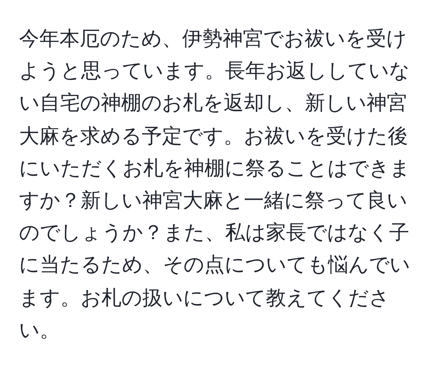 今年本厄のため、伊勢神宮でお祓いを受けようと思っています。長年お返ししていない自宅の神棚のお札を返却し、新しい神宮大麻を求める予定です。お祓いを受けた後にいただくお札を神棚に祭ることはできますか？新しい神宮大麻と一緒に祭って良いのでしょうか？また、私は家長ではなく子に当たるため、その点についても悩んでいます。お札の扱いについて教えてください。