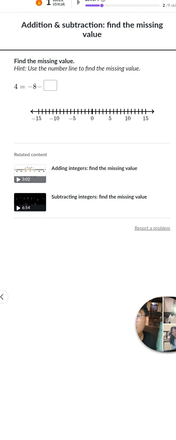 streak 2 /9 ski 
Addition & subtraction: find the missing 
value 
Find the missing value. 
Hint: Use the number line to find the missing value.
4=-8-□
Related content
beginarrayr _ -t+1+t+ .15endarray beginarrayr _ ,_  _ endarray Adding integers: find the missing value 
▶ 3:02 
Subtracting integers: fnd the missing value 
6:54 
Report a problem 
<