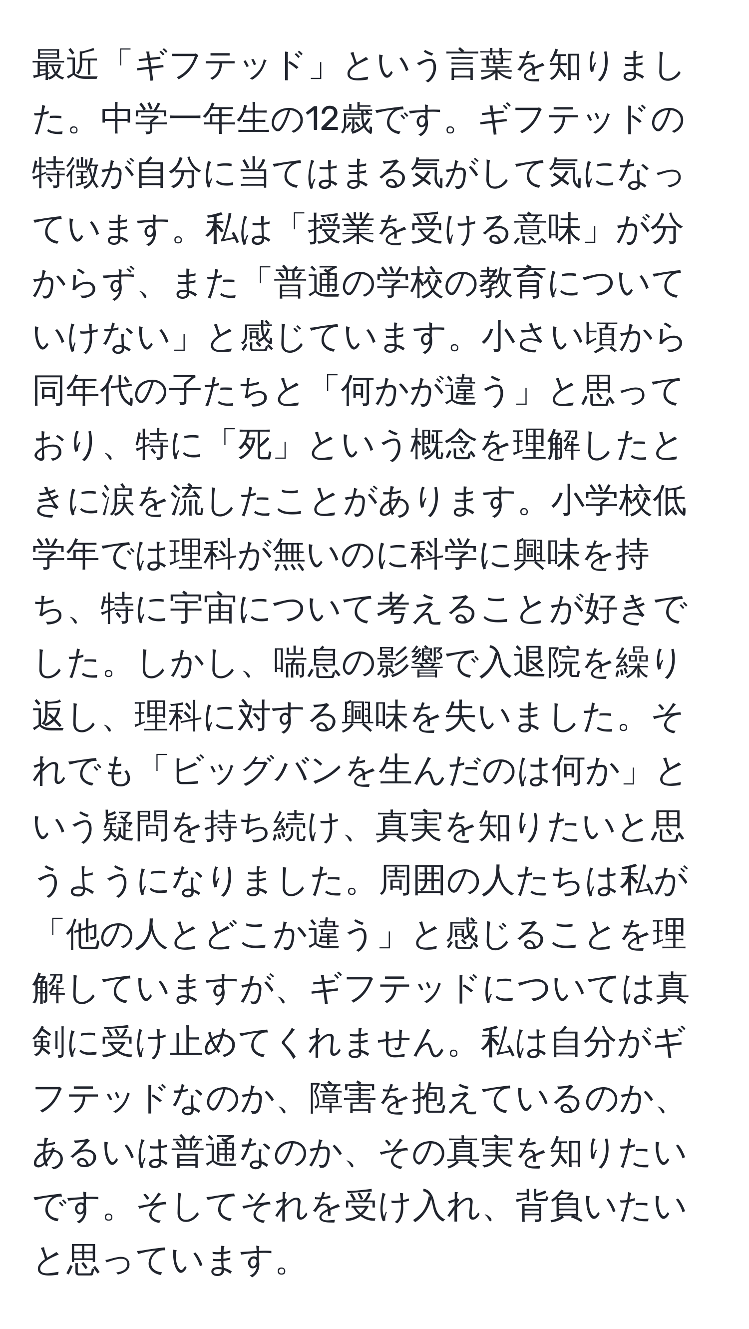 最近「ギフテッド」という言葉を知りました。中学一年生の12歳です。ギフテッドの特徴が自分に当てはまる気がして気になっています。私は「授業を受ける意味」が分からず、また「普通の学校の教育についていけない」と感じています。小さい頃から同年代の子たちと「何かが違う」と思っており、特に「死」という概念を理解したときに涙を流したことがあります。小学校低学年では理科が無いのに科学に興味を持ち、特に宇宙について考えることが好きでした。しかし、喘息の影響で入退院を繰り返し、理科に対する興味を失いました。それでも「ビッグバンを生んだのは何か」という疑問を持ち続け、真実を知りたいと思うようになりました。周囲の人たちは私が「他の人とどこか違う」と感じることを理解していますが、ギフテッドについては真剣に受け止めてくれません。私は自分がギフテッドなのか、障害を抱えているのか、あるいは普通なのか、その真実を知りたいです。そしてそれを受け入れ、背負いたいと思っています。