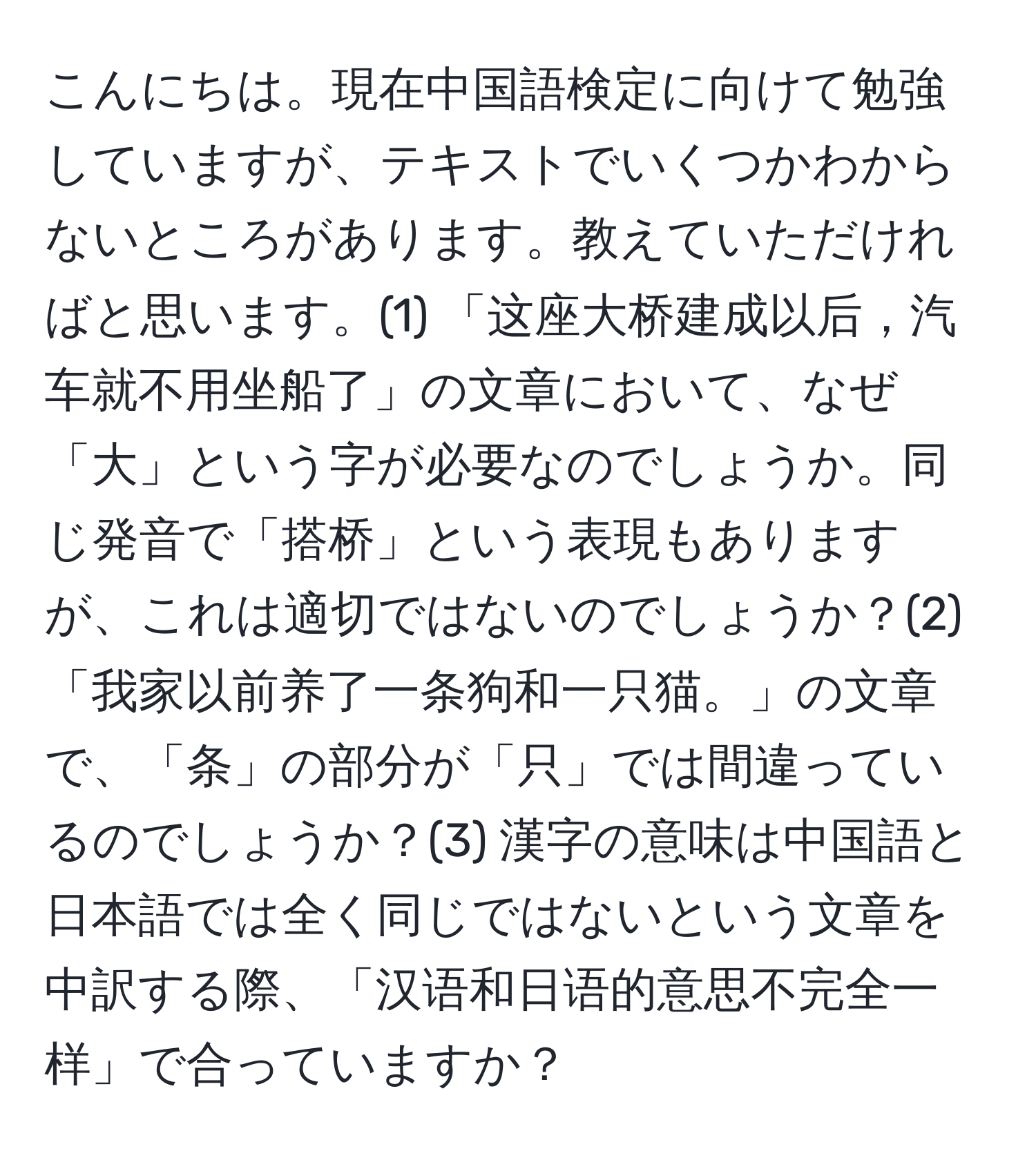 こんにちは。現在中国語検定に向けて勉強していますが、テキストでいくつかわからないところがあります。教えていただければと思います。(1) 「这座大桥建成以后，汽车就不用坐船了」の文章において、なぜ「大」という字が必要なのでしょうか。同じ発音で「搭桥」という表現もありますが、これは適切ではないのでしょうか？(2) 「我家以前养了一条狗和一只猫。」の文章で、「条」の部分が「只」では間違っているのでしょうか？(3) 漢字の意味は中国語と日本語では全く同じではないという文章を中訳する際、「汉语和日语的意思不完全一样」で合っていますか？