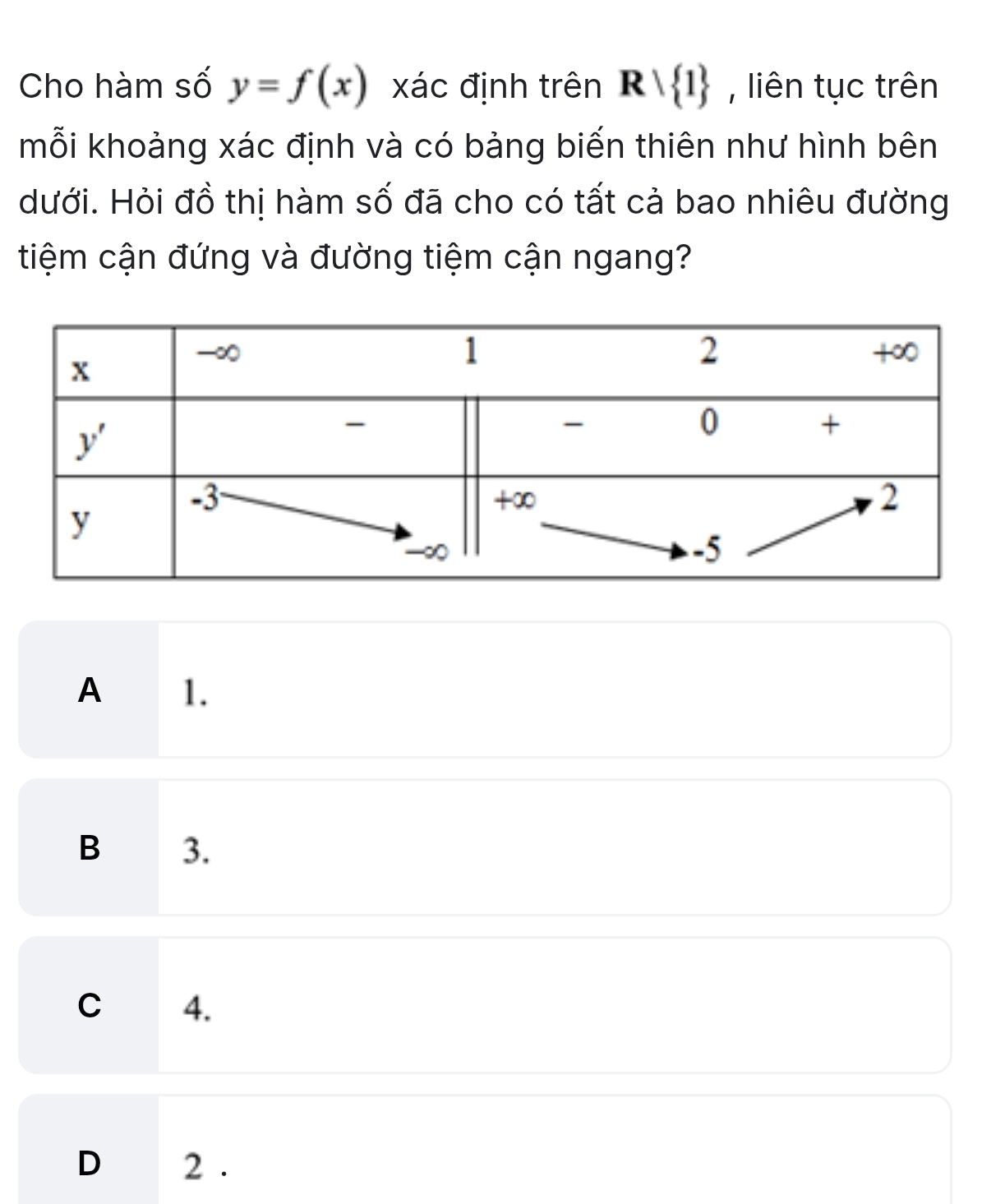 Cho hàm số y=f(x) xác định trên Rvee  1 , liên tục trên
mỗi khoảng xác định và có bảng biến thiên như hình bên
Hưới. Hỏi đồ thị hàm số đã cho có tất cả bao nhiêu đường
tiệm cận đứng và đường tiệm cận ngang?
A 1.
B 3.
C 4.
D 2 .