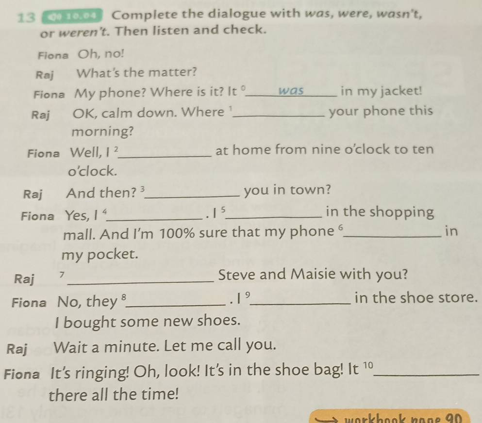 10.04 Complete the dialogue with was, were, wasn't, 
or weren't. Then listen and check. 
Fiona Oh, no! 
Raj What's the matter? 
Fiona My phone? Where is it? It _was in my jacket! 
Raj OK, calm down. Where_ your phone this 
morning? 
Fiona Well, I^2 _ at home from nine o’clock to ten 
o’clock. 
Raj And then? ³_ you in town? 
Fiona Yes, 1^4 _ . I^5 _ in the shopping 
mall. And I’m 100% sure that my phone ⁶_ in 
my pocket. 
Raj 7_ 
Steve and Maisie with you? 
Fiona No, they_ . 1^9 _ in the shoe store. 
I bought some new shoes. 
Raj Wait a minute. Let me call you. 
Fiona It's ringing! Oh, look! It's in the shoe bag! It 1 _ 
there all the time! 
workhook nooe 90