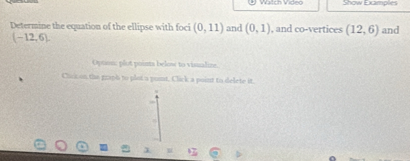 Watch Video Show Examples 
Determine the equation of the ellipse with foci (0,11) and (0,1) , and co-vertices (12,6) and
(-12,6). 
Opton: plut points below to visualize. 
Chick on the graph to plot a punt, Click a point to delete it. 
2