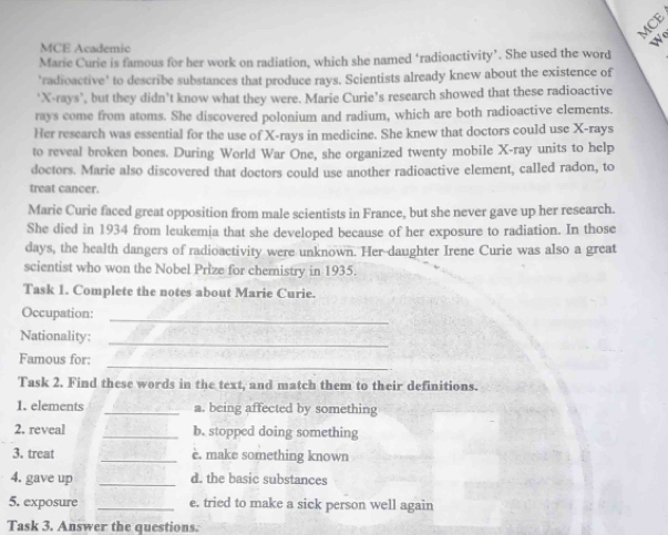 MCE 
MCE Academic 
W 
Marie Curie is famous for her work on radiation, which she named ‘radioactivity’. She used the word 
'radioactive' to describe substances that produce rays. Scientists already knew about the existence of 
‘ X -rays’, but they didn’t know what they were. Marie Curie’s research showed that these radioactive 
rays come from atoms. She discovered polonium and radium, which are both radioactive elements. 
Her research was essential for the use of X -rays in medicine. She knew that doctors could use X -rays 
to reveal broken bones. During World War One, she organized twenty mobile X -ray units to help 
doctors. Marie also discovered that doctors could use another radioactive element, called radon, to 
treat cancer. 
Marie Curie faced great opposition from male scientists in France, but she never gave up her research. 
She died in 1934 from leukemia that she developed because of her exposure to radiation. In those 
days, the health dangers of radioactivity were unknown. Her daughter Irene Curie was also a great 
scientist who won the Nobel Prize for chemistry in 1935. 
Task 1. Complete the notes about Marie Curie. 
Occupation: 
_ 
Nationality:_ 
_ 
Famous for: 
Task 2. Find these words in the text, and match them to their definitions. 
1. elements _a. being affected by something 
2. reveal _b. stopped doing something 
3. treat _è. make something known 
4. gave up _d. the basic substances 
5. exposure _e. tried to make a sick person well again 
Task 3. Answer the questions.