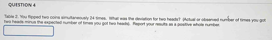 Table 2. You flipped two coins simultaneously 24 times. What was the deviation for two heads? (Actual or observed number of times you got 
two heads minus the expected number of times you got two heads). Report your results as a positive whole number.