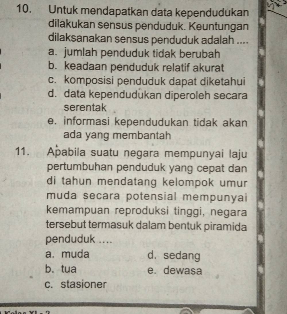 Untuk mendapatkan data kependudukan
dilakukan sensus penduduk. Keuntungan
dilaksanakan sensus penduduk adalah ....
a. jumlah penduduk tidak berubah
b. keadaan penduduk relatif akurat
c. komposisi penduduk dapat diketahui
d. data kependudukan diperoleh secara
serentak
e. informasi kependudukan tidak akan
ada yang membantah
11. Apabila suatu negara mempunyai laju
pertumbuhan penduduk yang cepat dan
di tahun mendatang kelompok umur
muda secara potensial mempunyai
kemampuan reproduksi tinggi, negara
tersebut termasuk dalam bentuk piramida
penduduk ....
a. muda d.sedang
b. tua e. dewasa
c. stasioner