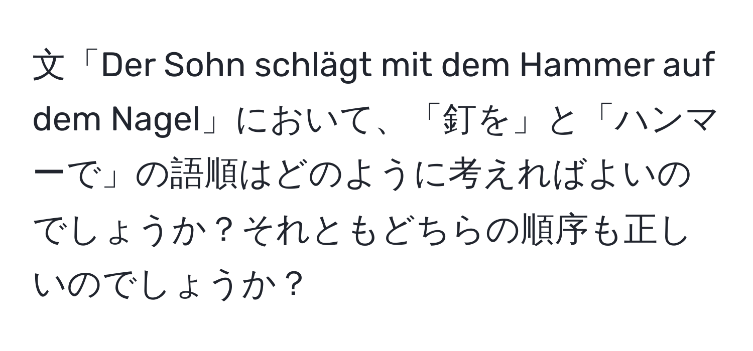 文「Der Sohn schlägt mit dem Hammer auf dem Nagel」において、「釘を」と「ハンマーで」の語順はどのように考えればよいのでしょうか？それともどちらの順序も正しいのでしょうか？