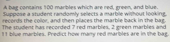 A bag contains 100 marbles which are red, green, and blue. 
Suppose a student randomly selects a marble without looking, 
records the color, and then places the marble back in the bag. 
The student has recorded 7 red marbles, 2 green marbles and
11 blue marbles. Predict how many red marbles are in the bag.