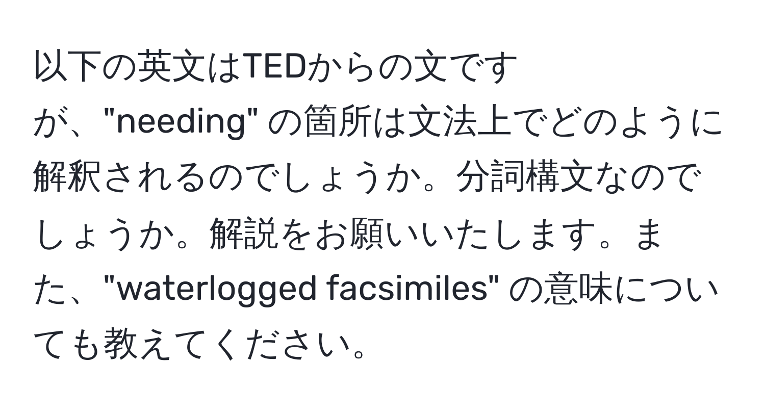 以下の英文はTEDからの文ですが、"needing" の箇所は文法上でどのように解釈されるのでしょうか。分詞構文なのでしょうか。解説をお願いいたします。また、"waterlogged facsimiles" の意味についても教えてください。