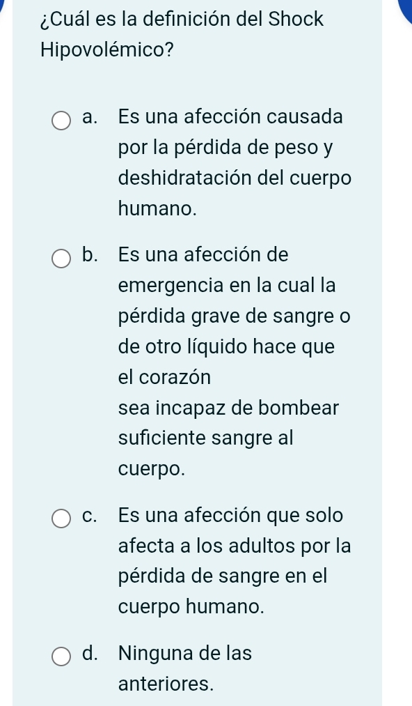 ¿Cuál es la definición del Shock
Hipovolémico?
a. Es una afección causada
por la pérdida de peso y
deshidratación del cuerpo
humano.
b. Es una afección de
emergencia en la cual la
pérdida grave de sangre o
de otro líquido hace que
el corazón
sea incapaz de bombear
suficiente sangre al
cuerpo.
c. Es una afección que solo
afecta a los adultos por la
pérdida de sangre en el
cuerpo humano.
d. Ninguna de las
anteriores.