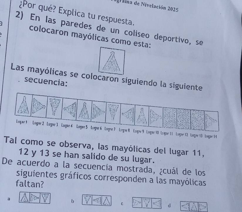 ograma de Nivelación 2025
¿Por qué? Explica tu respuesta.
2) En las paredes de un coliseo deportivo, se
colocaron mayólicas como esta:
Las mayólicas se colocaron síguiendo la siguiente
secuencia:
Lugar 11 Lugar12 Lugar 13 Lugar 14
Tal como se observa, las mayólicas del lugar 11,
12 y 13 se han salido de su lugar.
De acuerdo a la secuencia mostrada, ¿cuál de los
siguientes gráficos corresponden a las mayólicas
faltan?
a
b
C
d