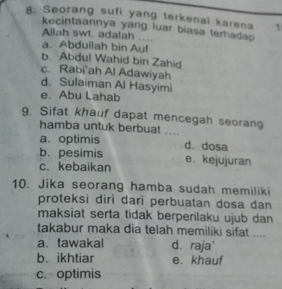 Seorang sufi yang terkenal karena 1
kecintaannya yang luar biasa terhadap
Allah swt. adalah ....
a. Abdullah bin Auf
b. Abdul Wahid bin Zahid
c. Rabi'ah Al Adawiyah
d. Sulaiman Al Hasyimi
e. Abu Lahab
9. Sifat khauf dapat mencegah seorang
hamba untuk berbuat ....
a. optimis d. dosa
b. pesimis e. kejujuran
c. kebaikan
10. Jika seorang hamba sudah memiliki
proteksi diri dari perbuatan dosa dan 
maksiat serta tidak berperilaku ujub dan 
takabur maka dia telah memiliki sifat ....
a. tawakal d. raja'
b. ikhtiar e. khauf
c. optimis