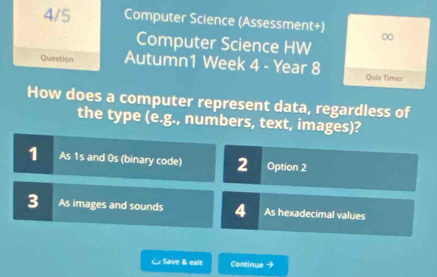 4/5 Computer Science (Assessment+) ∞
Computer Science HW
Question Autumn1 Week 4 - Year 8 Quiz Timer
How does a computer represent data, regardless of
the type (e.g., numbers, text, images)?
1 As 1s and 0s (binary code) 2 Option 2
3 As images and sounds 4 As hexadecimal values
& Save & exit Continue →